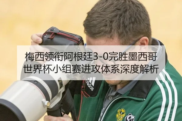 梅西领衔阿根廷3-0完胜墨西哥 世界杯小组赛进攻体系深度解析