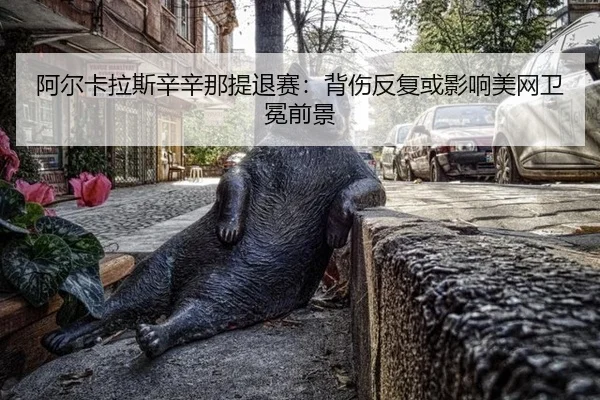 阿尔卡拉斯辛辛那提退赛：背伤反复或影响美网卫冕前景